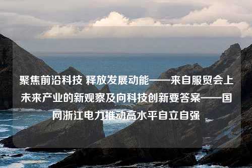 聚焦前沿科技 释放发展动能——来自服贸会上未来产业的新观察及向科技创新要答案——国网浙江电力推动高水平自立自强