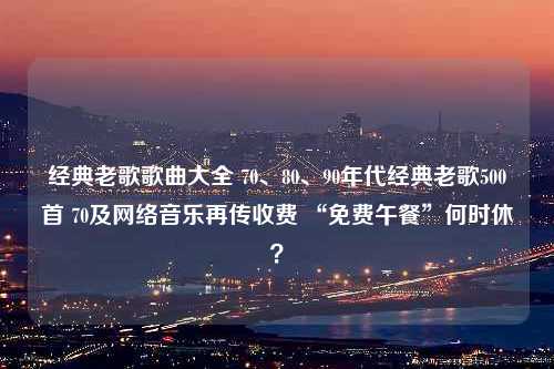 经典老歌歌曲大全 70、80、90年代经典老歌500首 70及网络音乐再传收费 “免费午餐”何时休？