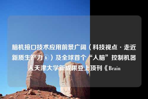 脑机接口技术应用前景广阔（科技视点·走近新质生产力⑥）及全球首个“人脑”控制机器人天津大学新成果登上顶刊《Brain