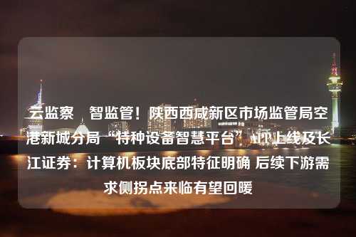 云监察 智监管！陕西西咸新区市场监管局空港新城分局“特种设备智慧平台”APP上线及长江证券：计算机板块底部特征明确 后续下游需求侧拐点来临有望回暖