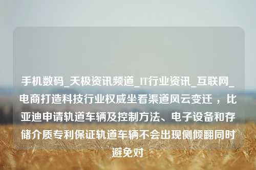 手机数码_天极资讯频道_IT行业资讯_互联网_电商打造科技行业权威坐看渠道风云变迁 ，比亚迪申请轨道车辆及控制方法、电子设备和存储介质专利保证轨道车辆不会出现侧倾翻同时避免对