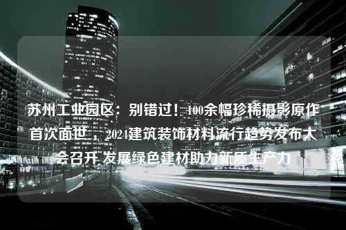 苏州工业园区：别错过！100余幅珍稀摄影原作首次面世 ，2024建筑装饰材料流行趋势发布大会召开 发展绿色建材助力新质生产力