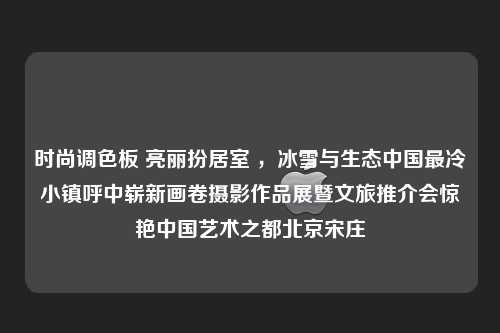 时尚调色板 亮丽扮居室 ，冰雪与生态中国最冷小镇呼中崭新画卷摄影作品展暨文旅推介会惊艳中国艺术之都北京宋庄