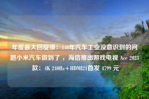 年度最大回旋镖：140年汽车工业没意识到的问题小米汽车做到了 ，海信推出游戏电视 Ace 2023 款：4K 240Hz+HDMI21首发 4799 元