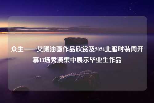 众生——艾曦油画作品欣赏及2024北服时装周开幕13场秀演集中展示毕业生作品