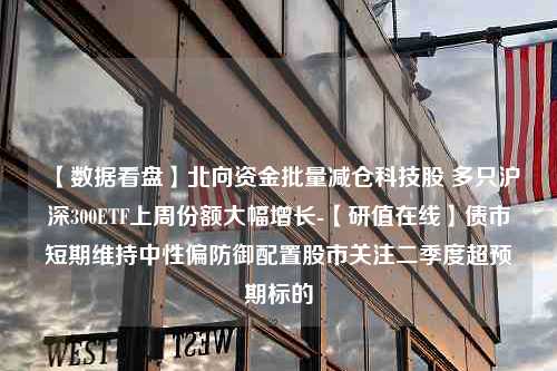 【数据看盘】北向资金批量减仓科技股 多只沪深300ETF上周份额大幅增长-【研值在线】债市短期维持中性偏防御配置股市关注二季度超预期标的