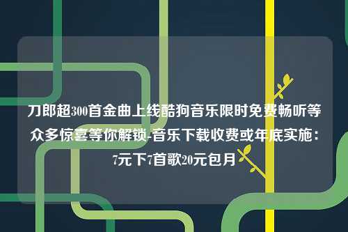 刀郎超300首金曲上线酷狗音乐限时免费畅听等众多惊喜等你解锁-音乐下载收费或年底实施：7元下7首歌20元包月