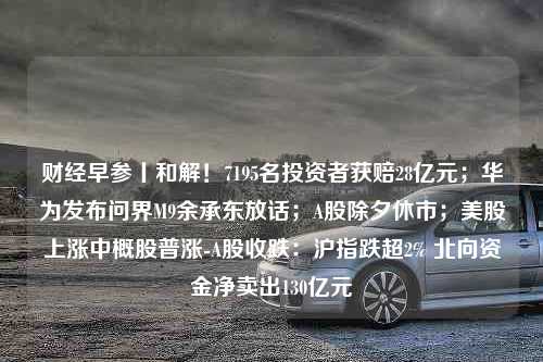 财经早参丨和解！7195名投资者获赔28亿元；华为发布问界M9余承东放话；A股除夕休市；美股上涨中概股普涨-A股收跌：沪指跌超2% 北向资金净卖出130亿元