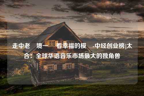 走中老邊境一線 看幸福的模樣-中经创业榜]太合：全球华语音乐市场最大的独角兽