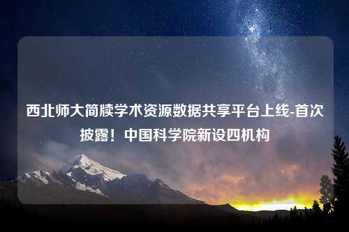 西北师大简牍学术资源数据共享平台上线-首次披露！中国科学院新设四机构