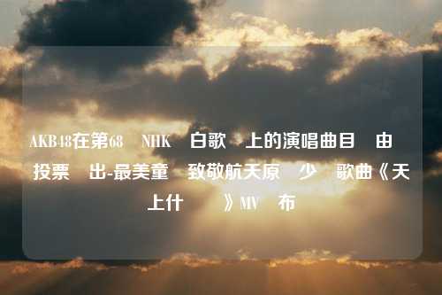 AKB48在第68屆NHK紅白歌會上的演唱曲目將由觀眾投票選出-最美童聲致敬航天原創少兒歌曲《天上什麼飛》MV發布