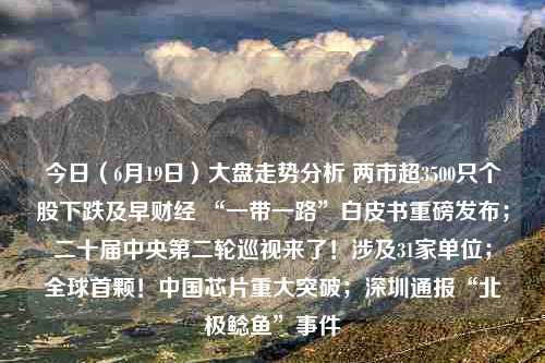 今日（6月19日）大盘走势分析 两市超3500只个股下跌及早财经 “一带一路”白皮书重磅发布；二十届中央第二轮巡视来了！涉及31家单位；全球首颗！中国芯片重大突破；深圳通报“北极鲶鱼”事件