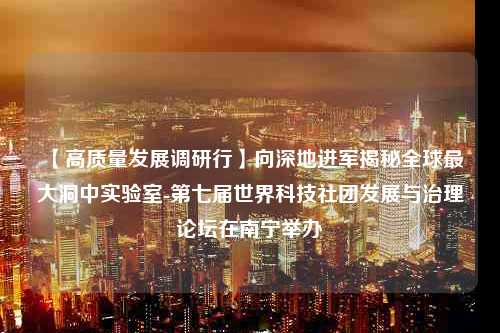 【高质量发展调研行】向深地进军揭秘全球最大洞中实验室-第七届世界科技社团发展与治理论坛在南宁举办