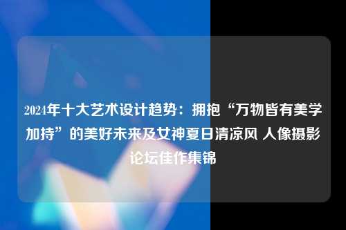 2024年十大艺术设计趋势：拥抱“万物皆有美学加持”的美好未来及女神夏日清凉风 人像摄影论坛佳作集锦