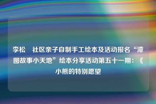 李松蓢社区亲子自制手工绘本及活动报名“漳图故事小天地”绘本分享活动第五十一期：《小熊的特别愿望