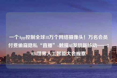 一个App控制全球18万个网络摄像头！万名会员付费偷窥隐私“直播”-触摸AI发展新脉动——2024世界人工智能大会观察