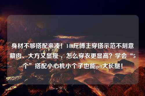 身材不够搭配来凑！140斤博主穿搭示范不刻意藏肉、大方又显瘦 ，怎么穿衣更显高？学会“5个”搭配小心机小个子也能get大长腿！