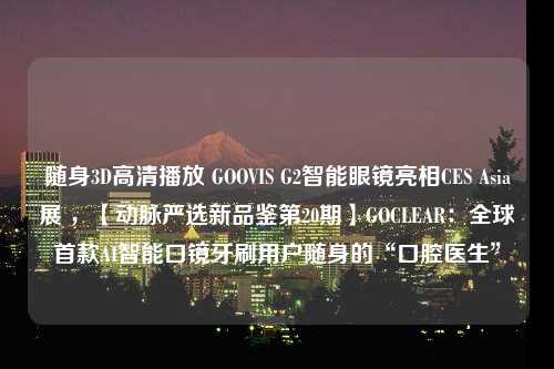 随身3D高清播放 GOOVIS G2智能眼镜亮相CES Asia展 ，【动脉严选新品鉴第20期】GOCLEAR：全球首款AI智能口镜牙刷用户随身的“口腔医生”