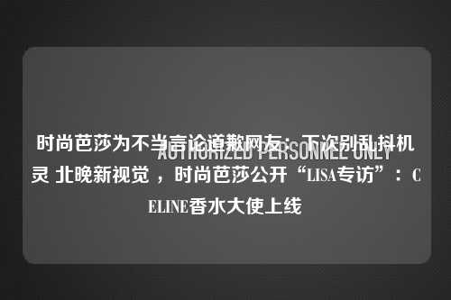 时尚芭莎为不当言论道歉网友：下次别乱抖机灵 北晚新视觉 ，时尚芭莎公开“LISA专访”：CELINE香水大使上线