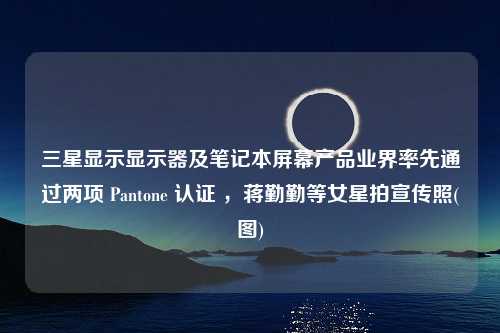 三星显示显示器及笔记本屏幕产品业界率先通过两项 Pantone 认证 ，蒋勤勤等女星拍宣传照(图)