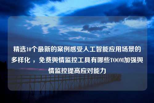 精选10个最新的案例感受人工智能应用场景的多样化 ，免费舆情监控工具有哪些TOOM加强舆情监控提高应对能力