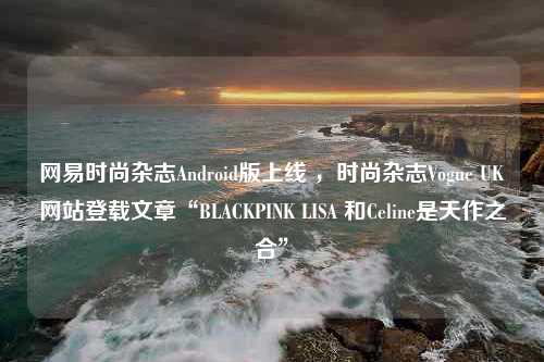 网易时尚杂志Android版上线 ，时尚杂志Vogue UK网站登载文章“BLACKPINK LISA 和Celine是天作之合”