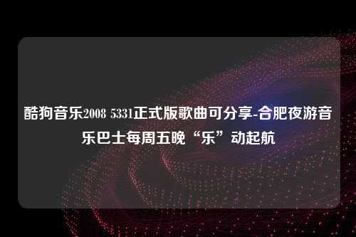 酷狗音乐2008 5331正式版歌曲可分享-合肥夜游音乐巴士每周五晚“乐”动起航