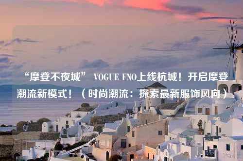 “摩登不夜城” VOGUE FNO上线杭城！开启摩登潮流新模式！（时尚潮流：探索最新服饰风向）