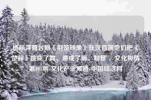 杨丽萍舞台剧《荆楚映象》在汉首演他们把《楚辞》跳成了舞、画成了画、制景 ，文化舆情第108期-文化产业频道-中国经济网