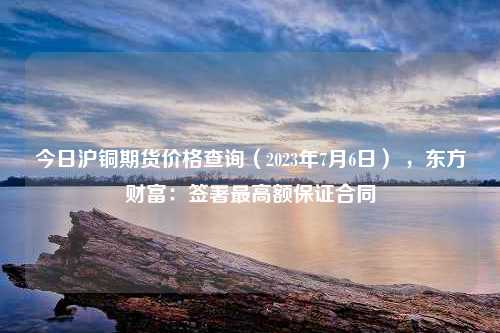 今日沪铜期货价格查询（2023年7月6日） ，东方财富：签署最高额保证合同