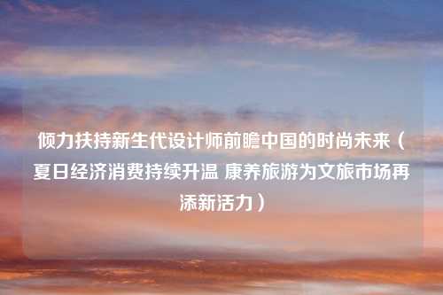 倾力扶持新生代设计师前瞻中国的时尚未来（夏日经济消费持续升温 康养旅游为文旅市场再添新活力）