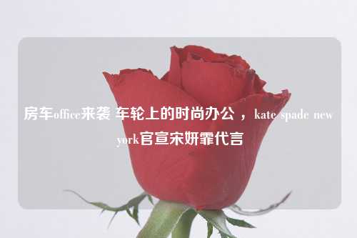 房车office来袭 车轮上的时尚办公 ，kate spade new york官宣宋妍霏代言