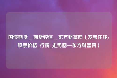 国债期货 _ 期货频道 _ 东方财富网（友宝在线)股票价格_行情_走势图—东方财富网）