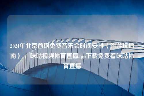 2024年北京首钢免费音乐会时间安排（附游玩指南） ，咪咕视频体育直播app下载免费看咪咕体育直播