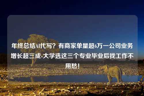 年终总结AI代写？有商家单量超6万一公司业务增长超三成-大学选这三个专业毕业后找工作不用愁！