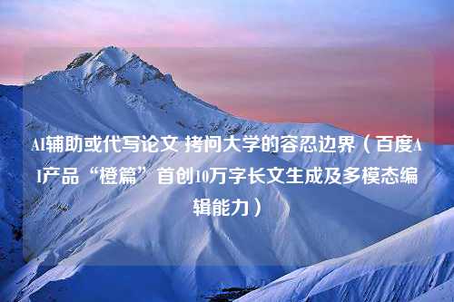 AI辅助或代写论文 拷问大学的容忍边界（百度AI产品“橙篇”首创10万字长文生成及多模态编辑能力）