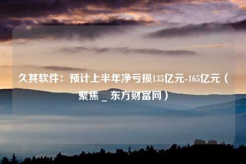 久其软件：预计上半年净亏损135亿元-165亿元（聚焦 _ 东方财富网）