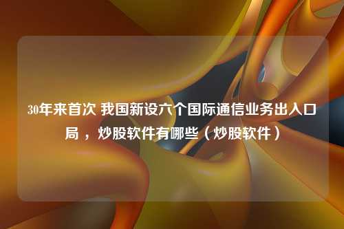 30年来首次 我国新设六个国际通信业务出入口局 ，炒股软件有哪些（炒股软件）