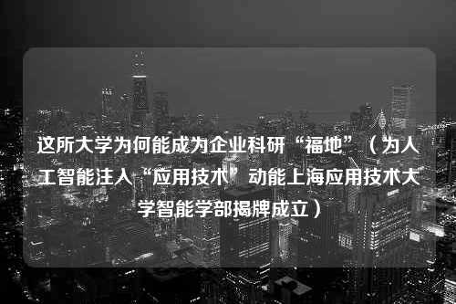 这所大学为何能成为企业科研“福地”（为人工智能注入“应用技术”动能上海应用技术大学智能学部揭牌成立）