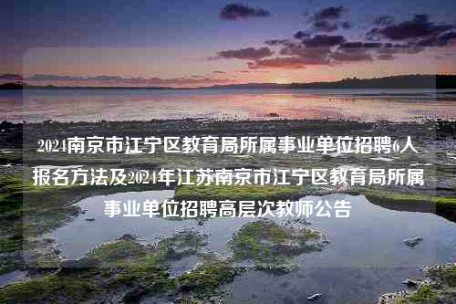 2024南京市江宁区教育局所属事业单位招聘6人报名方法及2024年江苏南京市江宁区教育局所属事业单位招聘高层次教师公告