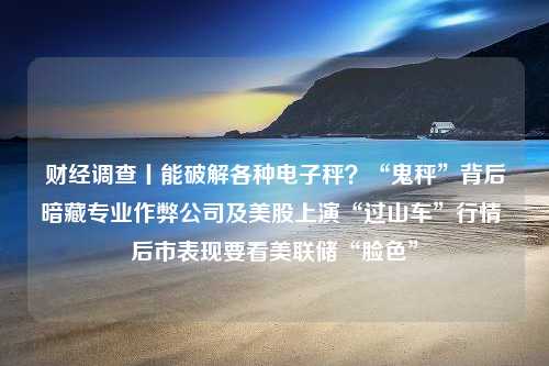 财经调查丨能破解各种电子秤？“鬼秤”背后暗藏专业作弊公司及美股上演“过山车”行情 后市表现要看美联储“脸色”