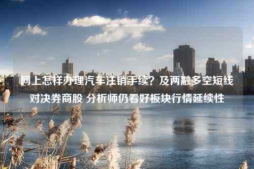 网上怎样办理汽车注销手续？及两融多空短线对决券商股 分析师仍看好板块行情延续性