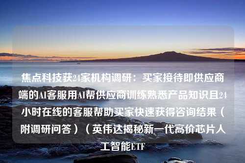 焦点科技获24家机构调研：买家接待即供应商端的AI客服用AI帮供应商训练熟悉产品知识且24小时在线的客服帮助买家快速获得咨询结果（附调研问答）（英伟达揭秘新一代高价芯片人工智能ETF