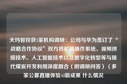 天玛智控获1家机构调研：公司与华为签订了“战略合作协议”双方将矿鸿操作系统、视频拼接技术、人工智能技术以及数字化转型等与现代煤炭开发利用深度融合（附调研问答）（多家公募直播体验AI新成果 什么情况