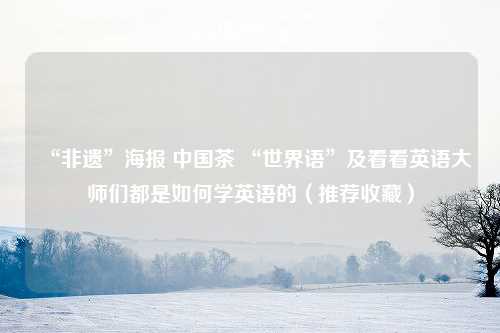 “非遗”海报 中国茶 “世界语”及看看英语大师们都是如何学英语的（推荐收藏）