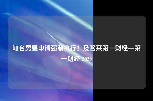 知名男星申请强制执行！及答案第一财经—第一财经 2020