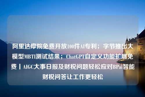 阿里达摩院免费开放100件AI专利；字节推出大模型MBTI测试结果；ChatGPT自定义功能扩展免费丨AIGC大事日报及财税问题轻松应对BPai智能财税问答让工作更轻松