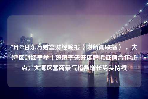 7月22日东方财富财经晚报（附新闻联播） ，大湾区财经早参丨深港率先开展跨境征信合作试点；大湾区营商景气指数增长势头持续