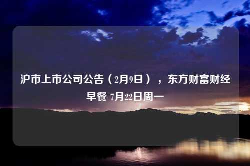 沪市上市公司公告（2月9日） ，东方财富财经早餐 7月22日周一