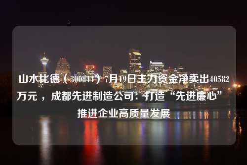 山水比德（300844）7月19日主力资金净卖出40582万元 ，成都先进制造公司：打造“先进廉心” 推进企业高质量发展